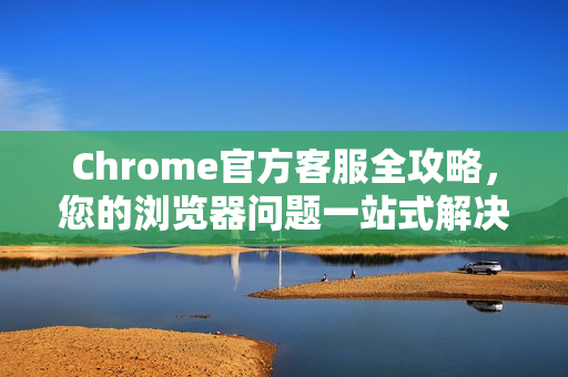 Chrome官方客服全攻略，您的浏览器问题一站式解决方案