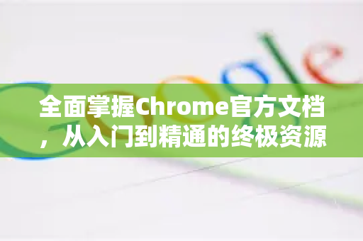全面掌握Chrome官方文档，从入门到精通的终极资源