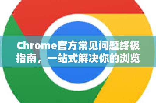 Chrome官方常见问题终极指南，一站式解决你的浏览器疑惑