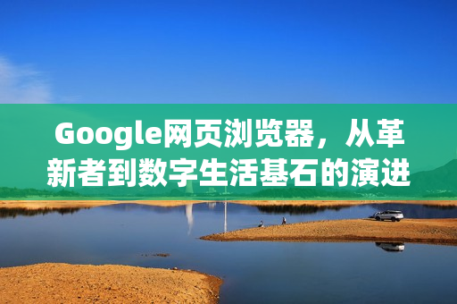 Google网页浏览器，从革新者到数字生活基石的演进之路