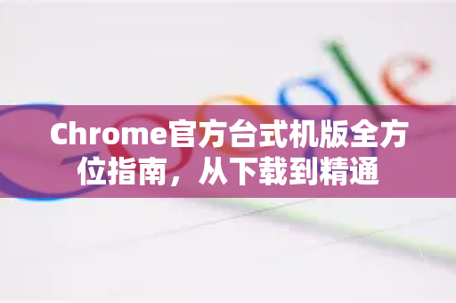 Chrome官方台式机版全方位指南，从下载到精通