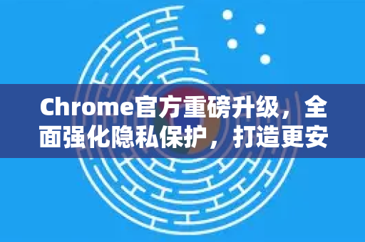 Chrome官方重磅升级，全面强化隐私保护，打造更安全的浏览体验-第1张图片-谷歌浏览器官网下载|Google Chrome2026最新官方版
