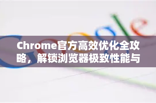 Chrome官方高效优化全攻略，解锁浏览器极致性能与安全-第1张图片-谷歌浏览器官网下载|Google Chrome2026最新官方版
