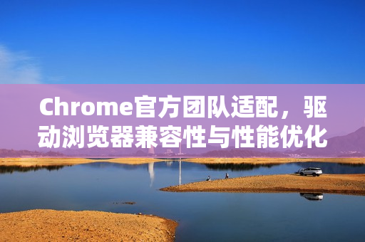 Chrome官方团队适配，驱动浏览器兼容性与性能优化的核心力量-第1张图片-谷歌浏览器官网下载|Google Chrome2026最新官方版