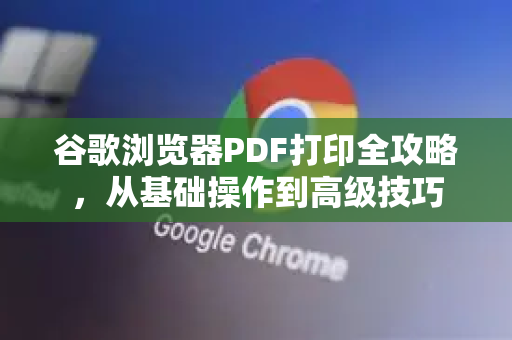谷歌浏览器PDF打印全攻略，从基础操作到高级技巧