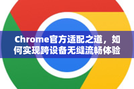 Chrome官方适配之道，如何实现跨设备无缝流畅体验-第1张图片-谷歌浏览器官网下载|Google Chrome2026最新官方版