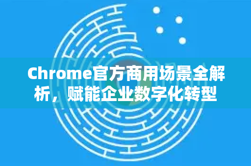 Chrome官方商用场景全解析，赋能企业数字化转型-第1张图片-谷歌浏览器官网下载|Google Chrome2026最新官方版