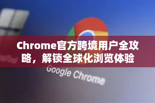 Chrome官方跨境用户全攻略，解锁全球化浏览体验-第1张图片-谷歌浏览器官网下载|Google Chrome2026最新官方版