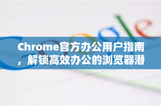 Chrome官方办公用户指南，解锁高效办公的浏览器潜能-第1张图片-谷歌浏览器官网下载|Google Chrome2026最新官方版
