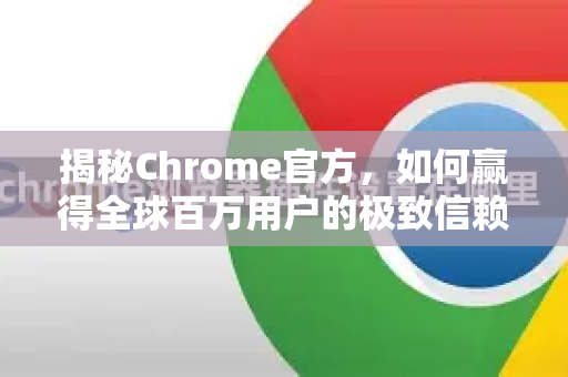 揭秘Chrome官方，如何赢得全球百万用户的极致信赖与选择？