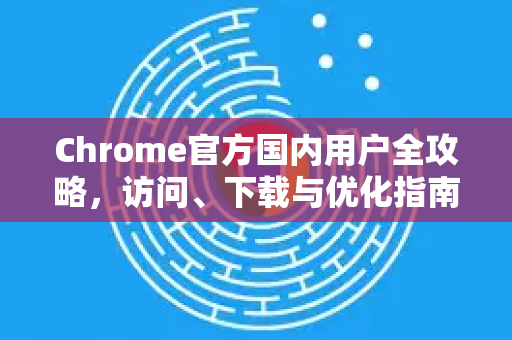 Chrome官方国内用户全攻略，访问、下载与优化指南-第1张图片-谷歌浏览器官网下载|Google Chrome2026最新官方版