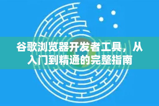 谷歌浏览器开发者工具，从入门到精通的完整指南
