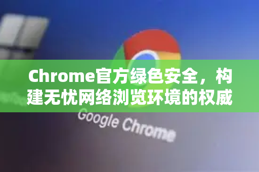 Chrome官方绿色安全，构建无忧网络浏览环境的权威指南-第1张图片-谷歌浏览器官网下载|Google Chrome2026最新官方版