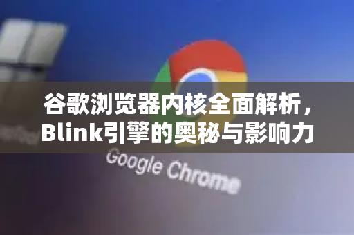 谷歌浏览器内核全面解析，Blink引擎的奥秘与影响力